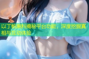 以丁帆黑料揭秘平台功能，深度挖掘真相与互动体验