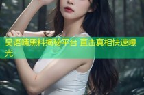 吴语晴黑料揭秘平台 直击真相快速曝光
