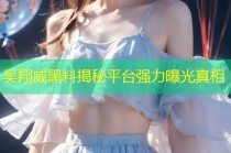 吴翔威黑料揭秘平台强力曝光真相