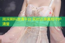 周深黑料澄清平台 实时还原真相守护清誉