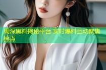 周深黑料揭秘平台 实时爆料互动聚焦热点