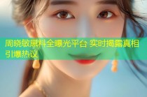 周晓敏黑料全曝光平台 实时揭露真相引爆热议