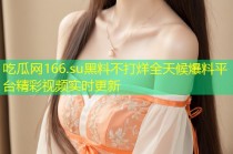 吃瓜网166.su黑料不打烊全天候爆料平台精彩视频实时更新