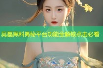 吴磊黑料揭秘平台功能全解锁点击必看