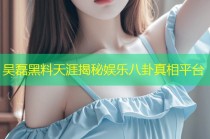 吴磊黑料天涯揭秘娱乐八卦真相平台