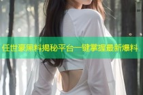 任世豪黑料揭秘平台一键掌握最新爆料