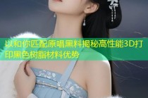 以和你匹配原唱黑料揭秘高性能3D打印黑色树脂材料优势