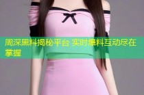 周深黑料揭秘平台 实时爆料互动尽在掌握