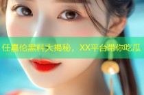 任嘉伦黑料大揭秘，XX平台带你吃瓜