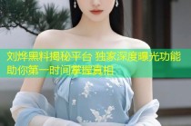 刘烨黑料揭秘平台 独家深度曝光功能助你第一时间掌握真相