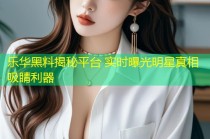乐华黑料揭秘平台 实时曝光明星真相吸睛利器