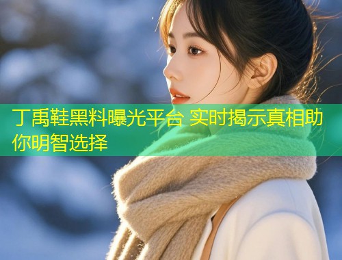 丁禹鞋黑料曝光平台 实时揭示真相助你明智选择  第2张