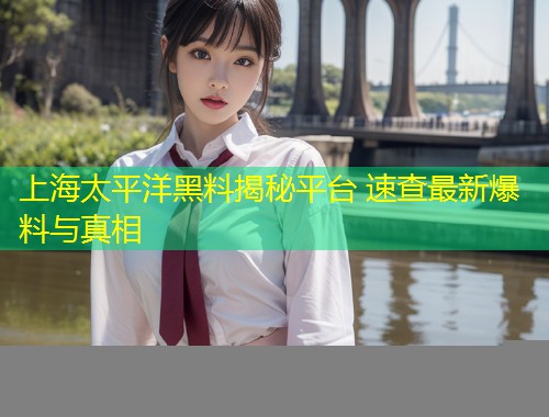 上海太平洋黑料揭秘平台 速查最新爆料与真相  第1张