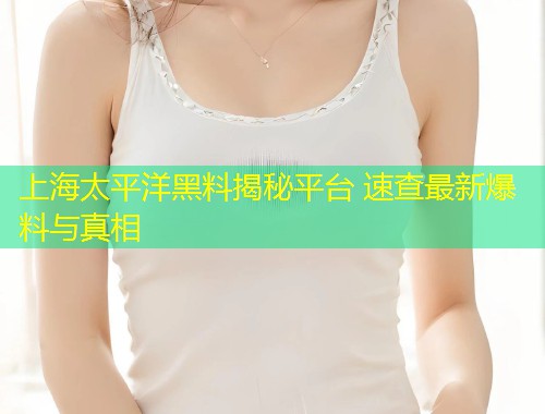 上海太平洋黑料揭秘平台 速查最新爆料与真相  第2张