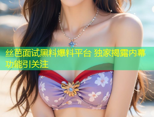 丝芭面试黑料爆料平台 独家揭露内幕功能引关注  第2张