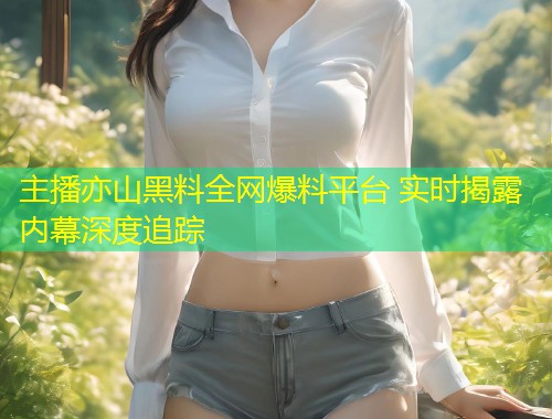 主播亦山黑料全网爆料平台 实时揭露内幕深度追踪  第1张