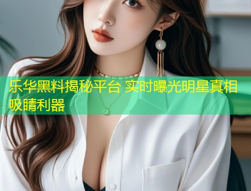 乐华黑料揭秘平台 实时曝光明星真相吸睛利器  第1张