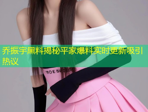 乔振宇黑料揭秘平家爆料实时更新吸引热议  第1张