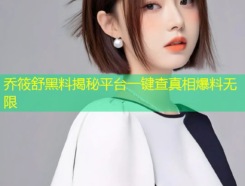 乔筱舒黑料揭秘平台一键查真相爆料无限  第1张
