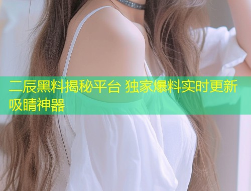 二辰黑料揭秘平台 独家爆料实时更新吸睛神器  第1张