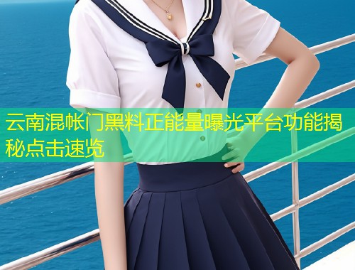云南混帐门黑料正能量曝光平台功能揭秘点击速览  第1张