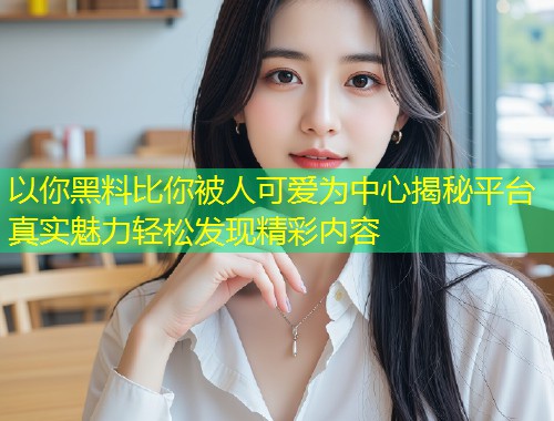 以你黑料比你被人可爱为中心揭秘平台真实魅力轻松发现精彩内容  第1张