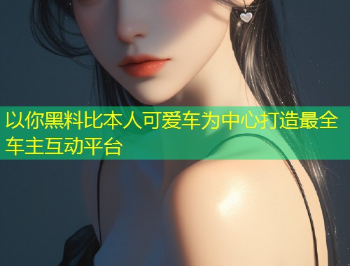 以你黑料比本人可爱车为中心打造最全车主互动平台  第2张