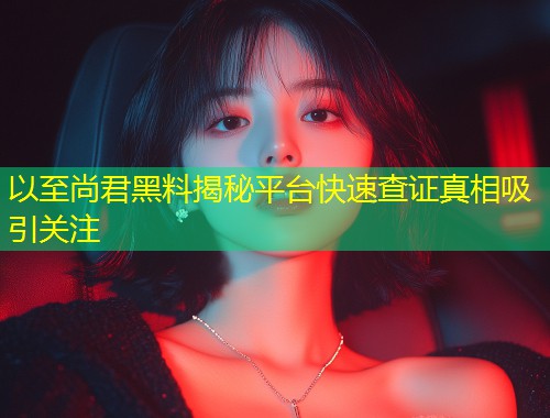 以至尚君黑料揭秘平台快速查证真相吸引关注  第1张