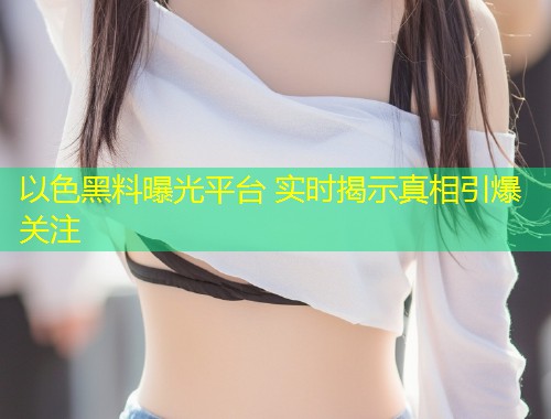 以色黑料曝光平台 实时揭示真相引爆关注  第1张