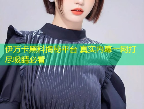 伊万卡黑料揭秘平台 真实内幕一网打尽吸睛必看  第2张