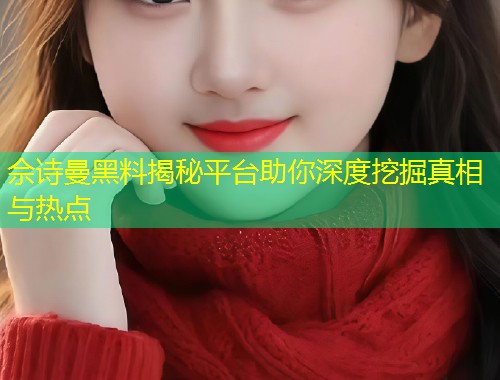 佘诗曼黑料揭秘平台助你深度挖掘真相与热点  第1张