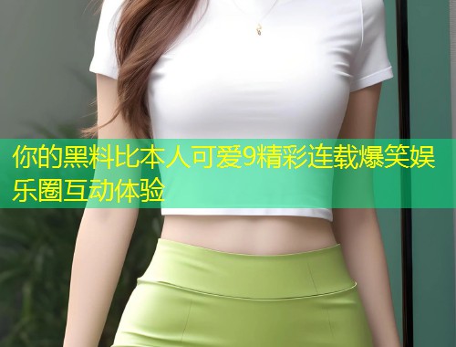 你的黑料比本人可爱9精彩连载爆笑娱乐圈互动体验  第1张