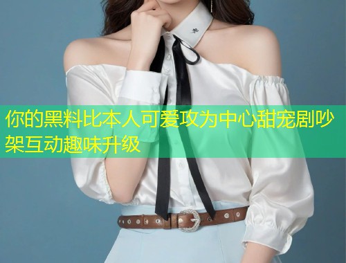 你的黑料比本人可爱攻为中心甜宠剧吵架互动趣味升级  第1张