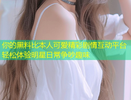 你的黑料比本人可爱精彩剧情互动平台轻松体验明星日常争吵趣味  第1张