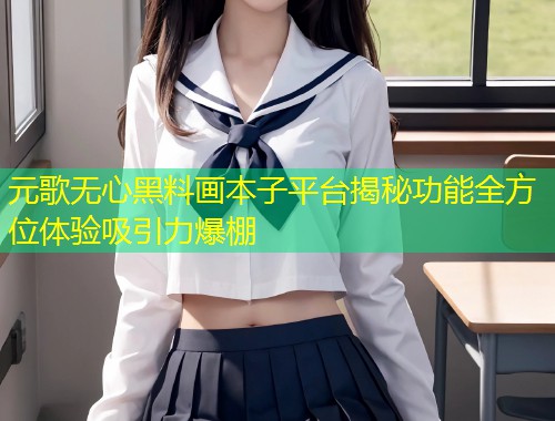 元歌无心黑料画本子平台揭秘功能全方位体验吸引力爆棚  第1张