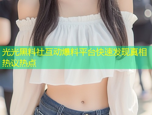 光光黑料社互动爆料平台快速发现真相热议热点  第1张