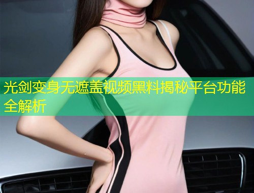 光剑变身无遮盖视频黑料揭秘平台功能全解析  第1张