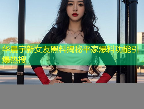 华晨宇新女友黑料揭秘平家爆料功能引爆热搜  第1张