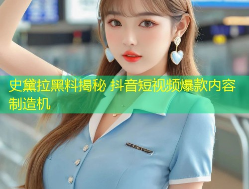 史黛拉黑料揭秘 抖音短视频爆款内容制造机  第1张