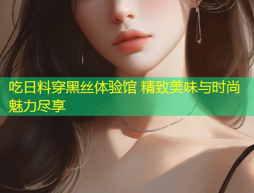 吃日料穿黑丝体验馆 精致美味与时尚魅力尽享  第1张