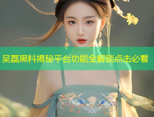 吴磊黑料揭秘平台功能全解锁点击必看  第1张