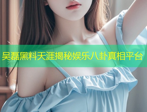吴磊黑料天涯揭秘娱乐八卦真相平台  第1张