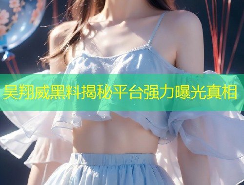 吴翔威黑料揭秘平台强力曝光真相  第1张