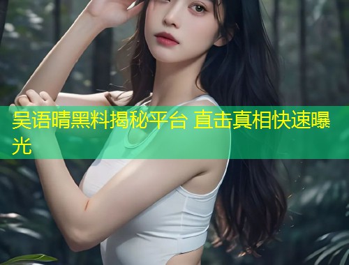 吴语晴黑料揭秘平台 直击真相快速曝光  第1张