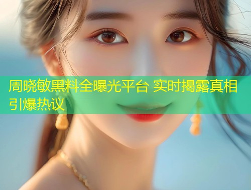 周晓敏黑料全曝光平台 实时揭露真相引爆热议  第1张