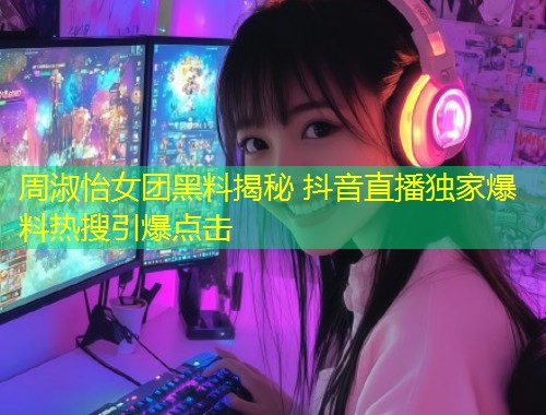 周淑怡女团黑料揭秘 抖音直播独家爆料热搜引爆点击  第1张