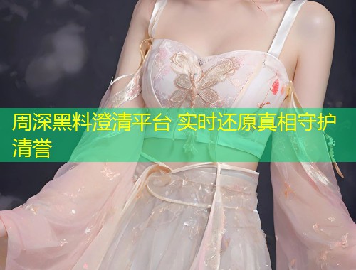 周深黑料澄清平台 实时还原真相守护清誉  第1张