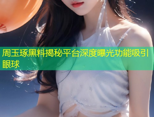 周玉琢黑料揭秘平台深度曝光功能吸引眼球  第1张