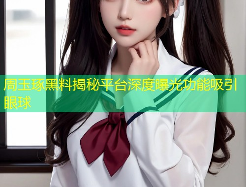 周玉琢黑料揭秘平台深度曝光功能吸引眼球  第2张
