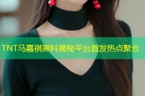 TNT马嘉祺黑料揭秘平台首发热点聚合